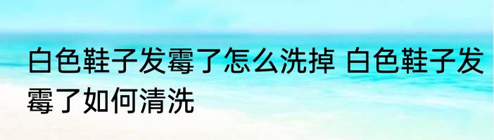 白色鞋子发霉了怎么洗掉 白色鞋子发霉了如何清洗