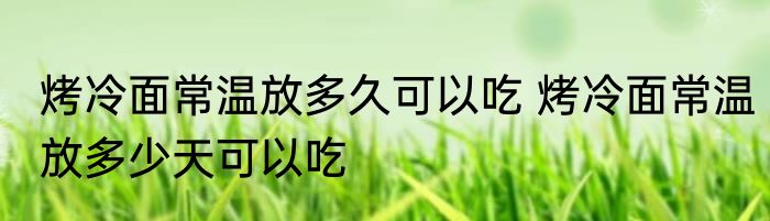 烤冷面常温放多久可以吃 烤冷面常温放多少天可以吃