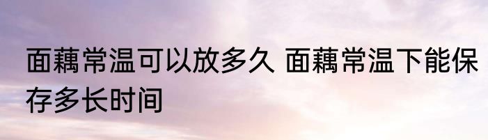 面藕常温可以放多久 面藕常温下能保存多长时间