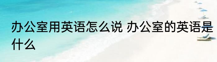 办公室用英语怎么说 办公室的英语是什么