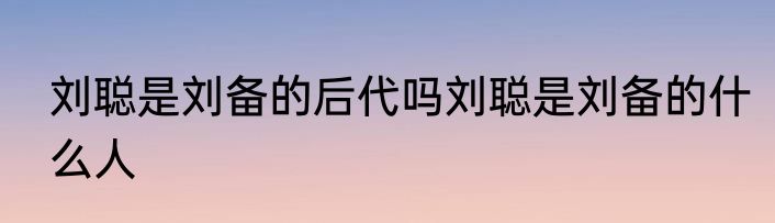 刘聪是刘备的后代吗刘聪是刘备的什么人
