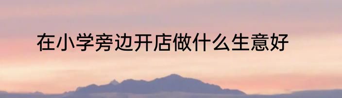 在小学旁边开店做什么生意好