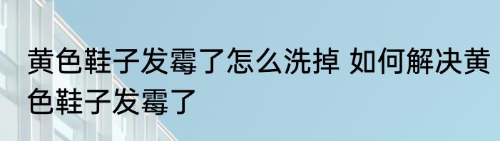 黄色鞋子发霉了怎么洗掉 如何解决黄色鞋子发霉了