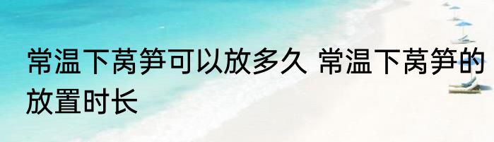 常温下莴笋可以放多久 常温下莴笋的放置时长