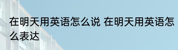 在明天用英语怎么说 在明天用英语怎么表达
