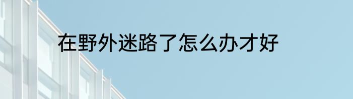 在野外迷路了怎么办才好