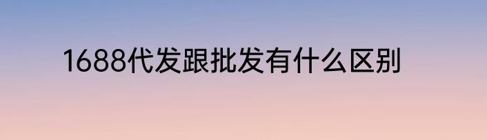 1688代发跟批发有什么区别