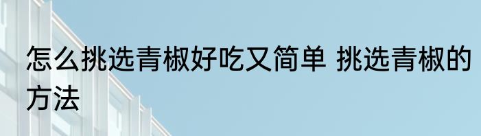 怎么挑选青椒好吃又简单 挑选青椒的方法