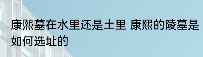康熙墓在水里还是土里 康熙的陵墓是如何选址的
