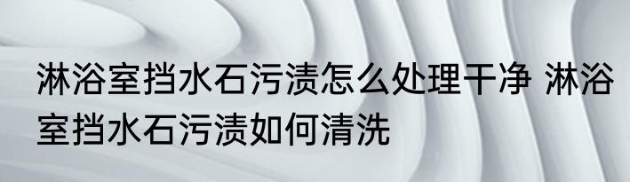 淋浴室挡水石污渍怎么处理干净 淋浴室挡水石污渍如何清洗