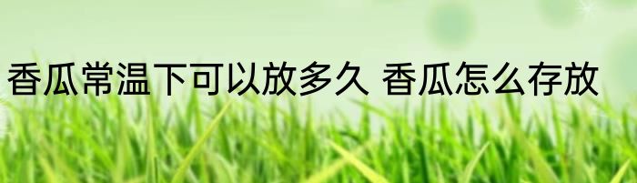 香瓜常温下可以放多久 香瓜怎么存放