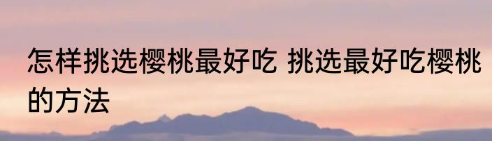 怎样挑选樱桃最好吃 挑选最好吃樱桃的方法