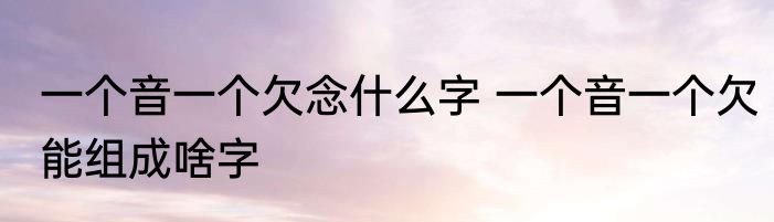 一个音一个欠念什么字 一个音一个欠能组成啥字