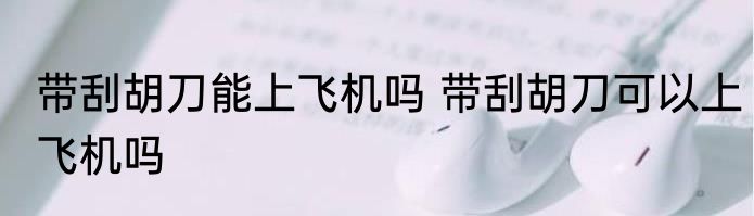 带刮胡刀能上飞机吗 带刮胡刀可以上飞机吗