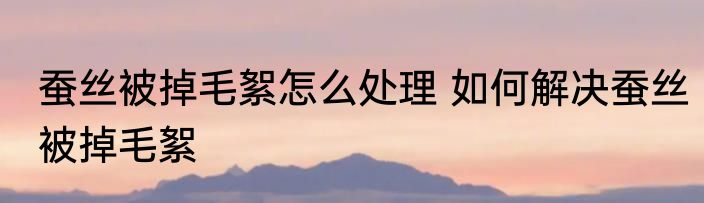 蚕丝被掉毛絮怎么处理 如何解决蚕丝被掉毛絮
