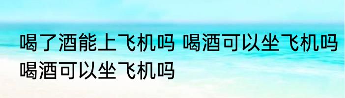 喝了酒能上飞机吗 喝酒可以坐飞机吗喝酒可以坐飞机吗