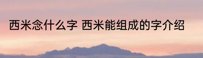 西米念什么字 西米能组成的字介绍