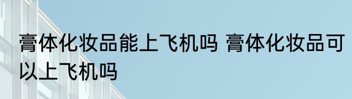 膏体化妆品能上飞机吗 膏体化妆品可以上飞机吗