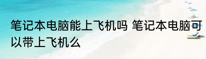 笔记本电脑能上飞机吗 笔记本电脑可以带上飞机么