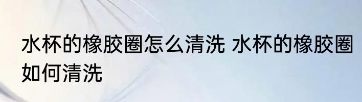 水杯的橡胶圈怎么清洗 水杯的橡胶圈如何清洗