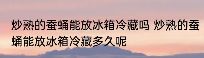 炒熟的蚕蛹能放冰箱冷藏吗 炒熟的蚕蛹能放冰箱冷藏多久呢