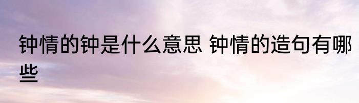 钟情的钟是什么意思 钟情的造句有哪些