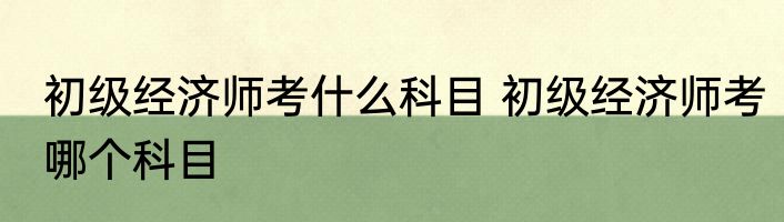 初级经济师考什么科目 初级经济师考哪个科目