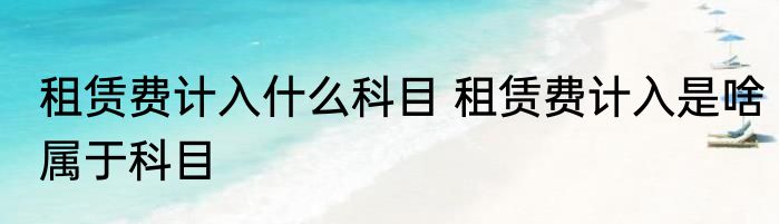 租赁费计入什么科目 租赁费计入是啥属于科目