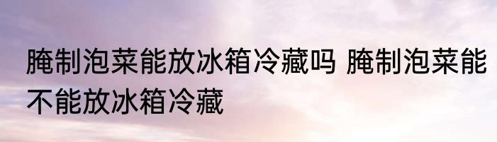 腌制泡菜能放冰箱冷藏吗 腌制泡菜能不能放冰箱冷藏