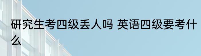 研究生考四级丢人吗 英语四级要考什么