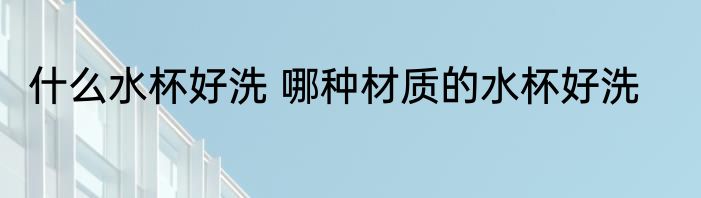 什么水杯好洗 哪种材质的水杯好洗