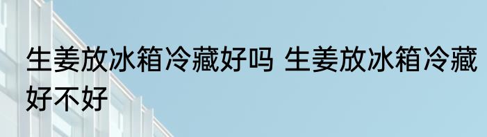 生姜放冰箱冷藏好吗 生姜放冰箱冷藏好不好