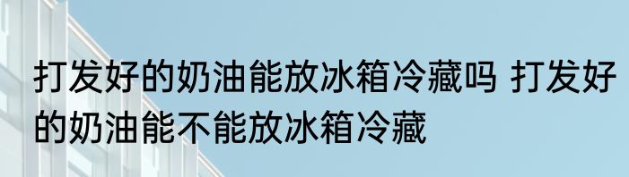 打发好的奶油能放冰箱冷藏吗 打发好的奶油能不能放冰箱冷藏