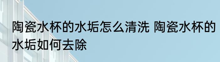 陶瓷水杯的水垢怎么清洗 陶瓷水杯的水垢如何去除