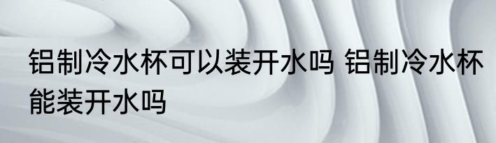 铝制冷水杯可以装开水吗 铝制冷水杯能装开水吗