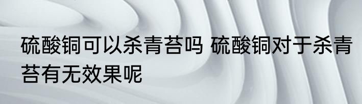 硫酸铜可以杀青苔吗 硫酸铜对于杀青苔有无效果呢