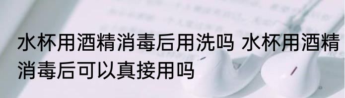 水杯用酒精消毒后用洗吗 水杯用酒精消毒后可以真接用吗