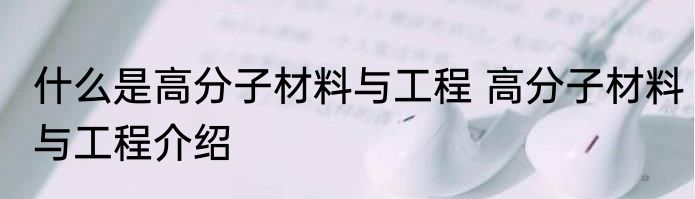 什么是高分子材料与工程 高分子材料与工程介绍