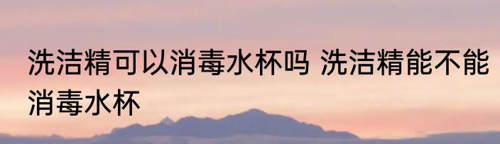 洗洁精可以消毒水杯吗 洗洁精能不能消毒水杯