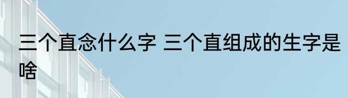 三个直念什么字 三个直组成的生字是啥