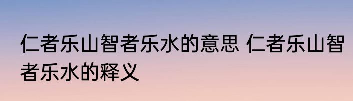 仁者乐山智者乐水的意思 仁者乐山智者乐水的释义