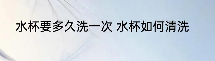 水杯要多久洗一次 水杯如何清洗