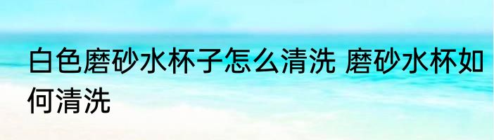 白色磨砂水杯子怎么清洗 磨砂水杯如何清洗