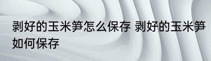 剥好的玉米笋怎么保存 剥好的玉米笋如何保存