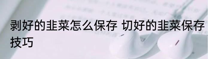 剥好的韭菜怎么保存 切好的韭菜保存技巧