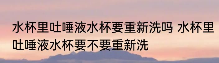 水杯里吐唾液水杯要重新洗吗 水杯里吐唾液水杯要不要重新洗