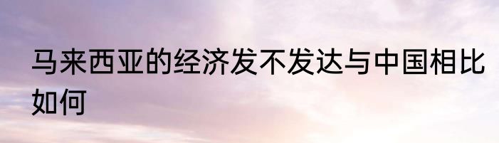马来西亚的经济发不发达与中国相比如何
