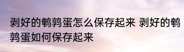 剥好的鹌鹑蛋怎么保存起来 剥好的鹌鹑蛋如何保存起来