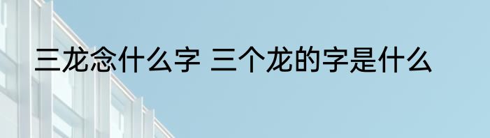 三龙念什么字 三个龙的字是什么