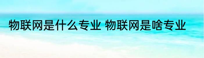 物联网是什么专业 物联网是啥专业